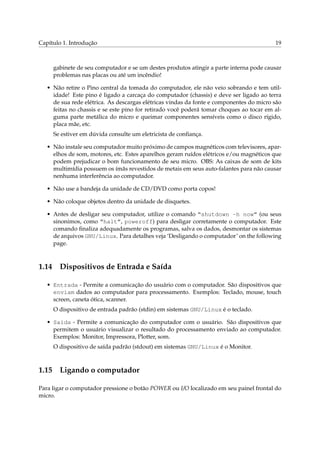 Capítulo 1. Introdução 19
gabinete de seu computador e se um destes produtos atingir a parte interna pode causar
problemas nas placas ou até um incêndio!
• Não retire o Pino central da tomada do computador, ele não veio sobrando e tem util-
idade! Este pino é ligado a carcaça do computador (chassis) e deve ser ligado ao terra
de sua rede elétrica. As descargas elétricas vindas da fonte e componentes do micro são
feitas no chassis e se este pino for retirado você poderá tomar choques ao tocar em al-
guma parte metálica do micro e queimar componentes sensíveis como o disco rígido,
placa mãe, etc.
Se estiver em dúvida consulte um eletricista de conﬁança.
• Não instale seu computador muito próximo de campos magnéticos com televisores, apar-
elhos de som, motores, etc. Estes aparelhos geram ruídos elétricos e/ou magnéticos que
podem prejudicar o bom funcionamento de seu micro. OBS: As caixas de som de kits
multimídia possuem os ímãs revestidos de metais em seus auto-falantes para não causar
nenhuma interferência ao computador.
• Não use a bandeja da unidade de CD/DVD como porta copos!
• Não coloque objetos dentro da unidade de disquetes.
• Antes de desligar seu computador, utilize o comando “shutdown -h now” (ou seus
sinonimos, como “halt”, poweroff) para desligar corretamente o computador. Este
comando ﬁnaliza adequadamente os programas, salva os dados, desmontar os sistemas
de arquivos GNU/Linux. Para detalhes veja ‘Desligando o computador’ on the following
page.
1.14 Dispositivos de Entrada e Saída
• Entrada - Permite a comunicação do usuário com o computador. São dispositivos que
enviam dados ao computador para processamento. Exemplos: Teclado, mouse, touch
screen, caneta ótica, scanner.
O dispositivo de entrada padrão (stdin) em sistemas GNU/Linux é o teclado.
• Saída - Permite a comunicação do computador com o usuário. São dispositivos que
permitem o usuário visualizar o resultado do processamento enviado ao computador.
Exemplos: Monitor, Impressora, Plotter, som.
O dispositivo de saída padrão (stdout) em sistemas GNU/Linux é o Monitor.
1.15 Ligando o computador
Para ligar o computador pressione o botão POWER ou I/O localizado em seu painel frontal do
micro.
 