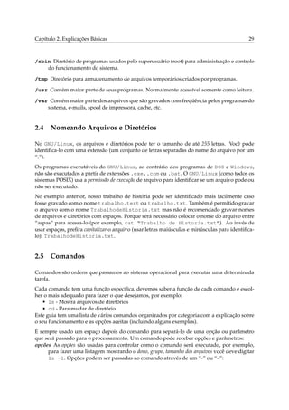 Capítulo 2. Explicações Básicas 29
/sbin Diretório de programas usados pelo superusuário (root) para administração e controle
do funcionamento do sistema.
/tmp Diretório para armazenamento de arquivos temporários criados por programas.
/usr Contém maior parte de seus programas. Normalmente acessível somente como leitura.
/var Contém maior parte dos arquivos que são gravados com freqüência pelos programas do
sistema, e-mails, spool de impressora, cache, etc.
2.4 Nomeando Arquivos e Diretórios
No GNU/Linux, os arquivos e diretórios pode ter o tamanho de até 255 letras. Você pode
identiﬁca-lo com uma extensão (um conjunto de letras separadas do nome do arquivo por um
“.”).
Os programas executáveis do GNU/Linux, ao contrário dos programas de DOS e Windows,
não são executados a partir de extensões .exe,.com ou .bat. O GNU/Linux (como todos os
sistemas POSIX) usa a permissão de execução de arquivo para identiﬁcar se um arquivo pode ou
não ser executado.
No exemplo anterior, nosso trabalho de história pode ser identiﬁcado mais facilmente caso
fosse gravado com o nome trabalho.text ou trabalho.txt. Também é permitido gravar
o arquivo com o nome TrabalhodeHistoria.txt mas não é recomendado gravar nomes
de arquivos e diretórios com espaços. Porque será necessário colocar o nome do arquivo entre
“aspas” para acessa-lo (por exemplo, cat “Trabalho de Historia.txt”). Ao invés de
usar espaços, preﬁra capitalizar o arquivo (usar letras maiúsculas e minúsculas para identiﬁca-
lo): TrabalhodeHistoria.txt.
2.5 Comandos
Comandos são ordens que passamos ao sistema operacional para executar uma determinada
tarefa.
Cada comando tem uma função especíﬁca, devemos saber a função de cada comando e escol-
her o mais adequado para fazer o que desejamos, por exemplo:
• ls - Mostra arquivos de diretórios
• cd - Para mudar de diretório
Este guia tem uma lista de vários comandos organizados por categoria com a explicação sobre
o seu funcionamento e as opções aceitas (incluindo alguns exemplos).
É sempre usado um espaço depois do comando para separá-lo de uma opção ou parâmetro
que será passado para o processamento. Um comando pode receber opções e parâmetros:
opções As opções são usadas para controlar como o comando será executado, por exemplo,
para fazer uma listagem mostrando o dono, grupo, tamanho dos arquivos você deve digitar
ls -l. Opções podem ser passadas ao comando através de um “-” ou “–”:
 