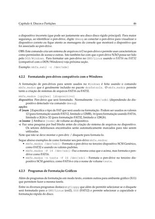 Capítulo 4. Discos e Partições 46
o dispositivo incorreto (que pode ser justamente seu disco disco rígido principal). Para maior
segurança, ao identiﬁcar o pen-drive, digite dmesg ao conectar o pen-drive para visualizar o
dispositivo correto ou ﬁque atento as mensagens do console que mostrará o dispositivo que
foi associado ao pen-drive.
OBS: Este comando cria um sistema de arquivos ext2 no pen-drive e permite usar características
como permissões de acesso e outras. Isto também faz com que o pen-drive NÃO possa ser lido
pelo DOS/Windows. Para formatar um pen-drive no GNU/Linux usando o FAT16 ou FAT32
(compatível com o DOS/Windows) veja próxima seção.
Exemplo: mkfs.ext2 -c /dev/sde1
4.2.2 Formatando pen-drives compatíveis com o Windows
A formatação de pen-drives para serem usados no Windows é feita usando o comando
mkfs.msdos que é geralmente incluído no pacote dosfstools. O mkfs.msdos permite
tanto a criação de sistemas de arquivos FAT16 ou FAT32.
mkfs.msdos [opções] [dispositivo]
dispositivo Pen-drive que será formatado. Normalmente /dev/sdb1 (dependendo do dis-
positivo detectado via comando dmesg).
opções
-F [num ] Especiﬁca o tipo de FAT que será usado na formatação. Podem ser usados os valores
12 (para formatação usando FAT12, limitado a 12MB), 16 (para formatação usando FAT16,
limitado a 2Gb) e 32 (para formatação FAT32, limitado a 128Gb).
-n [nome ] Atribui o [nome] de volume ao dispositivo.
-c Faz uma pesquisa por bad blocks antes da criação do sistema de arquivos no dispositivo.
Os setores defeituosos encontrados serão automaticamente marcados para não serem
utilizadas.
Note que não se deve montar o pen-driv / disquete para formata-lo.
Segue abaixo exemplos de como formatar seu pen-drive mkfs.msdos:
• mkfs.msdos /dev/sdc1 - Formata o pen-drive no terceiro dispositivo SCSI Genérico,
como FAT32 e usando os valores padrões.
• mkfs.msdos -F 16 /dev/sdc1 - Faz a mesma coisa que o acima, mas formata o pen-
drive como FAT16.
• mkfs.msdos -n teste -F 16 /dev/sdc1 - Formata o pen-drive no terceiro dis-
positivo SCSI genérico, como FAT16 e cria o nome de volume teste.
4.2.3 Programas de Formatação Gráﬁcos
Além de programas de formatação em modo texto, existem outros para ambiente gráﬁco (X11)
que permitem fazer a mesma tarefa.
Entre os diversos programas destaco o gfloppy que além de permitir selecionar se o disquete
será formatado para o GNU/Linux (ext2), DOS (FAT12) e permite selecionar a capacidade e
formatação rápida do disco.
 