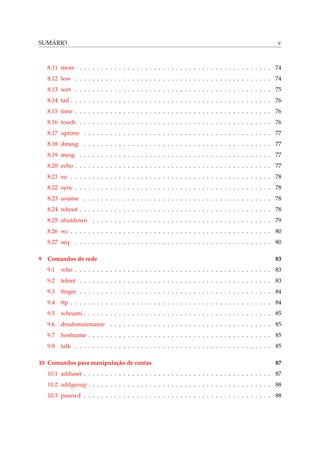 SUMÁRIO v
8.11 more . . . . . . . . . . . . . . . . . . . . . . . . . . . . . . . . . . . . . . . . . . . . 74
8.12 less . . . . . . . . . . . . . . . . . . . . . . . . . . . . . . . . . . . . . . . . . . . . . 74
8.13 sort . . . . . . . . . . . . . . . . . . . . . . . . . . . . . . . . . . . . . . . . . . . . . 75
8.14 tail . . . . . . . . . . . . . . . . . . . . . . . . . . . . . . . . . . . . . . . . . . . . . . 76
8.15 time . . . . . . . . . . . . . . . . . . . . . . . . . . . . . . . . . . . . . . . . . . . . . 76
8.16 touch . . . . . . . . . . . . . . . . . . . . . . . . . . . . . . . . . . . . . . . . . . . . 76
8.17 uptime . . . . . . . . . . . . . . . . . . . . . . . . . . . . . . . . . . . . . . . . . . . 77
8.18 dmesg . . . . . . . . . . . . . . . . . . . . . . . . . . . . . . . . . . . . . . . . . . . 77
8.19 mesg . . . . . . . . . . . . . . . . . . . . . . . . . . . . . . . . . . . . . . . . . . . . 77
8.20 echo . . . . . . . . . . . . . . . . . . . . . . . . . . . . . . . . . . . . . . . . . . . . . 77
8.21 su . . . . . . . . . . . . . . . . . . . . . . . . . . . . . . . . . . . . . . . . . . . . . . 78
8.22 sync . . . . . . . . . . . . . . . . . . . . . . . . . . . . . . . . . . . . . . . . . . . . . 78
8.23 uname . . . . . . . . . . . . . . . . . . . . . . . . . . . . . . . . . . . . . . . . . . . 78
8.24 reboot . . . . . . . . . . . . . . . . . . . . . . . . . . . . . . . . . . . . . . . . . . . . 78
8.25 shutdown . . . . . . . . . . . . . . . . . . . . . . . . . . . . . . . . . . . . . . . . . 79
8.26 wc . . . . . . . . . . . . . . . . . . . . . . . . . . . . . . . . . . . . . . . . . . . . . . 80
8.27 seq . . . . . . . . . . . . . . . . . . . . . . . . . . . . . . . . . . . . . . . . . . . . . 80
9 Comandos de rede 83
9.1 who . . . . . . . . . . . . . . . . . . . . . . . . . . . . . . . . . . . . . . . . . . . . . 83
9.2 telnet . . . . . . . . . . . . . . . . . . . . . . . . . . . . . . . . . . . . . . . . . . . . 83
9.3 ﬁnger . . . . . . . . . . . . . . . . . . . . . . . . . . . . . . . . . . . . . . . . . . . . 84
9.4 ftp . . . . . . . . . . . . . . . . . . . . . . . . . . . . . . . . . . . . . . . . . . . . . . 84
9.5 whoami . . . . . . . . . . . . . . . . . . . . . . . . . . . . . . . . . . . . . . . . . . . 85
9.6 dnsdomainname . . . . . . . . . . . . . . . . . . . . . . . . . . . . . . . . . . . . . 85
9.7 hostname . . . . . . . . . . . . . . . . . . . . . . . . . . . . . . . . . . . . . . . . . . 85
9.8 talk . . . . . . . . . . . . . . . . . . . . . . . . . . . . . . . . . . . . . . . . . . . . . 85
10 Comandos para manipulação de contas 87
10.1 adduser . . . . . . . . . . . . . . . . . . . . . . . . . . . . . . . . . . . . . . . . . . . 87
10.2 addgroup . . . . . . . . . . . . . . . . . . . . . . . . . . . . . . . . . . . . . . . . . . 88
10.3 passwd . . . . . . . . . . . . . . . . . . . . . . . . . . . . . . . . . . . . . . . . . . . 88
 
