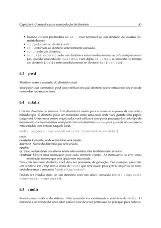 Capítulo 6. Comandos para manipulação de diretório 63
• Usando cd sem parâmetros ou cd ~, você retornará ao seu diretório de usuário (di-
retório home).
• cd /, retornará ao diretório raíz.
• cd -, retornará ao diretório anteriormente acessado.
• cd .., sobe um diretório.
• cd ../[diretório], sobe um diretório e entra imediatamente no próximo (por exem-
plo, quando você está em /usr/sbin, você digita cd ../bin, o comando cd retorna
um diretório (/usr) e entra imediatamente no diretório bin (/usr/bin).
6.3 pwd
Mostra o nome e caminho do diretório atual.
Você pode usar o comando pwd para veriﬁcar em qual diretório se encontra (caso seu aviso de
comandos não mostre isso).
6.4 mkdir
Cria um diretório no sistema. Um diretório é usado para armazenar arquivos de um deter-
minado tipo. O diretório pode ser entendido como uma pasta onde você guarda seus papeis
(arquivos). Como uma pessoa organizada, você utilizará uma pasta para guardar cada tipo de
documento, da mesma forma você pode criar um diretório vendas para guardar seus arquivos
relacionados com vendas naquele local.
mkdir [opções] [caminho/diretório] [caminho1/diretório1]
onde:
caminho Caminho onde o diretório será criado.
diretório Nome do diretório que será criado.
opções:
-p Caso os diretórios dos níveis acima não existam, eles também serão criados.
–verbose Mostra uma mensagem para cada diretório criado. As mensagens de erro serão
mostradas mesmo que esta opção não seja usada.
Para criar um novo diretório, você deve ter permissão de gravação. Por exemplo, para criar
um diretório em /tmp com o nome de teste que será usado para gravar arquivos de teste,
você deve usar o comando "mkdir/tmp/teste".
Podem ser criados mais de um diretório com um único comando (mkdir /tmp/teste
/tmp/teste1 /tmp/teste2).
6.5 rmdir
Remove um diretório do sistema. Este comando faz exatamente o contrário do mkdir. O
diretório a ser removido deve estar vazio e você deve ter permissão de gravação para remove-
 
