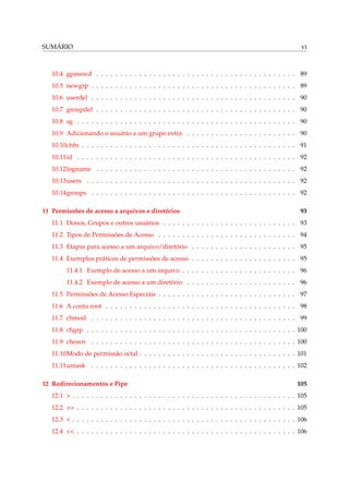 SUMÁRIO vi
10.4 gpasswd . . . . . . . . . . . . . . . . . . . . . . . . . . . . . . . . . . . . . . . . . . 89
10.5 newgrp . . . . . . . . . . . . . . . . . . . . . . . . . . . . . . . . . . . . . . . . . . . 89
10.6 userdel . . . . . . . . . . . . . . . . . . . . . . . . . . . . . . . . . . . . . . . . . . . 90
10.7 groupdel . . . . . . . . . . . . . . . . . . . . . . . . . . . . . . . . . . . . . . . . . . 90
10.8 sg . . . . . . . . . . . . . . . . . . . . . . . . . . . . . . . . . . . . . . . . . . . . . . 90
10.9 Adicionando o usuário a um grupo extra . . . . . . . . . . . . . . . . . . . . . . . 90
10.10chfn . . . . . . . . . . . . . . . . . . . . . . . . . . . . . . . . . . . . . . . . . . . . . 91
10.11id . . . . . . . . . . . . . . . . . . . . . . . . . . . . . . . . . . . . . . . . . . . . . . 92
10.12logname . . . . . . . . . . . . . . . . . . . . . . . . . . . . . . . . . . . . . . . . . . 92
10.13users . . . . . . . . . . . . . . . . . . . . . . . . . . . . . . . . . . . . . . . . . . . . 92
10.14groups . . . . . . . . . . . . . . . . . . . . . . . . . . . . . . . . . . . . . . . . . . . 92
11 Permissões de acesso a arquivos e diretórios 93
11.1 Donos, Grupos e outros usuários . . . . . . . . . . . . . . . . . . . . . . . . . . . . 93
11.2 Tipos de Permissões de Acesso . . . . . . . . . . . . . . . . . . . . . . . . . . . . . 94
11.3 Etapas para acesso a um arquivo/diretório . . . . . . . . . . . . . . . . . . . . . . 95
11.4 Exemplos práticos de permissões de acesso . . . . . . . . . . . . . . . . . . . . . . 95
11.4.1 Exemplo de acesso a um arquivo . . . . . . . . . . . . . . . . . . . . . . . . 96
11.4.2 Exemplo de acesso a um diretório . . . . . . . . . . . . . . . . . . . . . . . 96
11.5 Permissões de Acesso Especiais . . . . . . . . . . . . . . . . . . . . . . . . . . . . . 97
11.6 A conta root . . . . . . . . . . . . . . . . . . . . . . . . . . . . . . . . . . . . . . . . 98
11.7 chmod . . . . . . . . . . . . . . . . . . . . . . . . . . . . . . . . . . . . . . . . . . . 99
11.8 chgrp . . . . . . . . . . . . . . . . . . . . . . . . . . . . . . . . . . . . . . . . . . . . 100
11.9 chown . . . . . . . . . . . . . . . . . . . . . . . . . . . . . . . . . . . . . . . . . . . 100
11.10Modo de permissão octal . . . . . . . . . . . . . . . . . . . . . . . . . . . . . . . . . 101
11.11umask . . . . . . . . . . . . . . . . . . . . . . . . . . . . . . . . . . . . . . . . . . . 102
12 Redirecionamentos e Pipe 105
12.1 > . . . . . . . . . . . . . . . . . . . . . . . . . . . . . . . . . . . . . . . . . . . . . . . 105
12.2 >> . . . . . . . . . . . . . . . . . . . . . . . . . . . . . . . . . . . . . . . . . . . . . . 105
12.3 < . . . . . . . . . . . . . . . . . . . . . . . . . . . . . . . . . . . . . . . . . . . . . . . 106
12.4 << . . . . . . . . . . . . . . . . . . . . . . . . . . . . . . . . . . . . . . . . . . . . . . 106
 