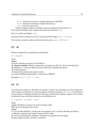 Capítulo 8. Comandos Diversos 70
• %r - Formato de 12 horas completo (hh:mm:ss AM/PM).
• %T - Formato de 24 horas completo (hh:mm:ss).
• %w - Dia da semana (0-6).
Outros formatos podem ser obtidos através da página de manual do date.
Para maiores detalhes, veja a página de manual do comando date.
Para ver a data atual digite: date
Se quiser mudar a Data para 25/12 e a hora para 08:15 digite: date 12250815
Para mostrar somente a data no formato dia/mês/ano: date +%d/%m/%Y
8.3 df
Mostra o espaço livre/ocupado de cada partição.
df [opções]
onde:
opções
-a Inclui sistemas de arquivos com 0 blocos.
-h, –human-readable Mostra o espaço livre/ocupado em MB, KB, GB ao invés de blocos.
-H Idêntico a -h mas usa 1000 ao invés de 1024 como unidade de cálculo.
-k Lista em Kbytes.
-l Somente lista sistema de arquivos locais.
-m Lista em Mbytes (equivalente a –block-size=1048576).
Exemplos: df, df -h, df -t vfat.
8.4 ln
Cria links para arquivos e diretórios no sistema. O link é um mecanismo que faz referência a
outro arquivo ou diretório em outra localização. O link em sistemas GNU/Linux faz referência
reais ao arquivo/diretório podendo ser feita cópia do link (será copiado o arquivo alvo), entrar
no diretório (caso o link faça referência a um diretório), etc.
ln [opções] [origem] [link]
Onde:
origem Diretório ou arquivo de onde será feito o link.
link Nome do link que será criado.
opções
-s Cria um link simbólico. Usado para criar ligações com o arquivo/diretório de destino.
-v Mostra o nome de cada arquivo antes de fazer o link.
-d Cria um hard link para diretórios. Somente o root pode usar esta opção.
Existem 2 tipos de links: simbólicos e hardlinks.
 