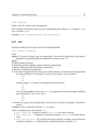 Capítulo 8. Comandos Diversos 75
less [arquivo]
Onde: arquivo É o arquivo que será paginado.
Para visualizar diretamente arquivos texto compactados pelo utilitário gzip (arquivos .gz),
use o comando zless.
Exemplos: less /etc/passwd, cat /etc/passwd|less
8.13 sort
Organiza as linhas de um arquivo texto ou da entrada padrão.
sort [opções] [arquivo]
Onde:
arquivo É o nome do arquivo que será organizado. Caso não for especiﬁcado, será usado o
dispositivo de entrada padrão (normalmente o teclado ou um “|”).
opções
-b Ignora linhas em branco.
-d Somente usa letras, dígitos e espaços durante a organização.
-f Ignora a diferença entre maiúsculas e minúsculas.
-r Inverte o resultado da comparação.
-n Caso estiver organizando um campo que contém números, os números serão organizados
na ordem aritmética. Por exemplo, se você tiver um arquivo com os números
100
10
50
Usando a opção -n, o arquivo será organizado desta maneira:
10
50
100
Caso esta opção não for usada com o sort, ele organizará como uma listagem alfabética
(que começam de a até z e do 0 até 9)
10
100
50
-c Veriﬁca se o arquivo já esta organizado. Caso não estiver, retorna a mensagem “disorder on
arquivo”.
-o arquivo Grava a saída do comando sort no arquivo.
Abaixo, exemplos de uso do comando sort:
• sort texto.txt - Organiza o arquivo texto.txt em ordem crescente.
• sort texto.txt -r - Organiza o conteúdo do arquivo texto.txt em ordem decres-
cente.
• cat texto.txt|sort - Faz a mesma coisa que o primeiro exemplo, só que neste caso
a saída do comando cat é redirecionado a entrada padrão do comando sort.
 