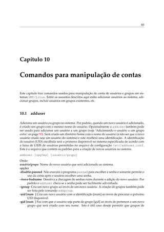 85
Capítulo 10
Comandos para manipulação de contas
Este capítulo traz comandos usados para manipulação de conta de usuários e grupos em sis-
temas GNU/Linux. Entre os assuntos descritos aqui estão adicionar usuários ao sistema, adi-
cionar grupos, incluir usuários em grupos existentes, etc.
10.1 adduser
Adiciona um usuário ou grupo no sistema. Por padrão, quando um novo usuário é adicionado,
é criado um grupo com o mesmo nome do usuário. Opcionalmente o adduser também pode
ser usado para adicionar um usuário a um grupo (veja ‘Adicionando o usuário a um grupo
extra’ on page 90). Será criado um diretório home com o nome do usuário (a não ser que o novo
usuário criado seja um usuário do sistema) e este receberá uma identiﬁcação. A identiﬁcação
do usuário (UID) escolhida será a primeira disponível no sistema especiﬁcada de acordo com
a faixa de UIDS de usuários permitidas no arquivo de conﬁguração /etc/adduser.conf.
Este é o arquivo que contém os padrões para a criação de novos usuários no sistema.
adduser [opções] [usuário/grupo]
Onde:
usuário/grupo Nome do novo usuário que será adicionado ao sistema.
opções
-disable-passwd Não executa o programa passwd para escolher a senha e somente permite o
uso da conta após o usuário escolher uma senha.
–force-badname Desativa a checagem de senhas ruins durante a adição do novo usuário. Por
padrão o adduser checa se a senha pode ser facilmente adivinhada.
–group Cria um novo grupo ao invés de um novo usuário. A criação de grupos também pode
ser feita pelo comando addgroup.
-uid [num ] Cria um novo usuário com a identiﬁcação [num] ao invés de procurar o próximo
UID disponível.
-gid [num ] Faz com que o usuário seja parte do grupo [gid] ao invés de pertencer a um novo
grupo que será criado com seu nome. Isto é útil caso deseje permitir que grupos de
 