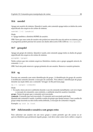 Capítulo 10. Comandos para manipulação de contas 88
10.6 userdel
Apaga um usuário do sistema. Quando é usado, este comando apaga todos os dados da conta
especiﬁcado dos arquivos de contas do sistema.
userdel [-r] [usuário]
Onde:
-r Apaga também o diretório HOME do usuário.
OBS: Note que uma conta de usuário não poderá ser removida caso ele estiver no sistema, pois
os programas podem precisar ter acesso aos dados dele (como UID, GID) no /etc/passwd.
10.7 groupdel
Apaga um grupo do sistema. Quando é usado, este comando apaga todos os dados do grupo
especiﬁcado dos arquivos de contas do sistema.
groupdel [grupo]
Tenha certeza que não existem arquivos/diretórios criados com o grupo apagado através do
comando find.
OBS: Você não pode remover o grupo primário de um usuário. Remova o usuário primeiro.
10.8 sg
Executa um comando com outra identiﬁcação de grupo. A identiﬁcação do grupo de usuário
é modiﬁcada somente durante a execução do comando. Para alterar a identiﬁcação de grupo
durante sua seção shell, use o comando ‘newgrp’ on the previous page.
sg [-] [grupo] [comando]
Onde:
- Se usado, inicia um novo ambiente durante o uso do comando (semelhante a um novo login
e execução do comando), caso contrário, o ambiente atual do usuário é mantido.
grupo Nome do grupo que o comando será executado.
comando Comando que será executado. O comando será executado pelo bash.
Quando este comando é usado, é pedida a senha do grupo que deseja acessar. Caso a senha do
grupo esteja incorreta ou não exista senha deﬁnida, a execução do comando é negada.
Exemplo: sg root ls /root
10.9 Adicionando o usuário a um grupo extra
Para adicionar um usuário em um novo grupo e assim permitir que ele acesse os ar-
quivos/diretórios que pertencem àquele grupo, você deve estar como root e editar o arquivo
 