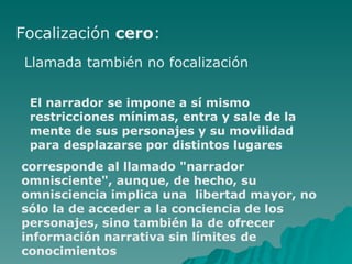 Focalización cero : Llamada también no focalización El narrador se impone a sí mismo restricciones mínimas, entra y sale de la mente de sus personajes y su movilidad para desplazarse por distintos lugares corresponde al llamado "narrador omnisciente", aunque, de hecho, su omnisciencia implica una libertad mayor, no sólo la de acceder a la conciencia de los personajes, sino también la de ofrecer información narrativa sin límites de conocimientos