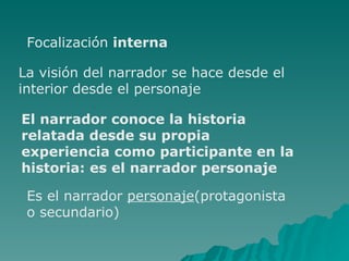 Focalización interna La visión del narrador se hace desde el interior desde el personaje El narrador conoce la historia relatada desde su propia experiencia como participante en la historia: es el narrador personaje Es el narrador personaje (protagonista o secundario)