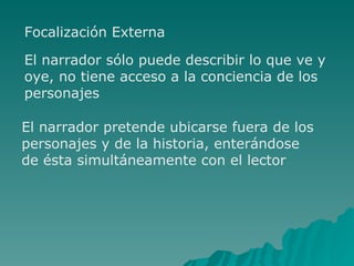 Focalización Externa El narrador sólo puede describir lo que ve y oye, no tiene acceso a la conciencia de los personajes El narrador pretende ubicarse fuera de los personajes y de la historia, enterándose de ésta simultáneamente con el lector