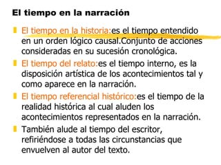 El tiempo en la narración El tiempo en la historia: es el tiempo entendido en un orden lógico causal.Conjunto de acciones consideradas en su sucesión cronológica. El tiempo del relato: es el tiempo interno, es la disposición artística de los acontecimientos tal y como aparece en la narración. El tiempo referencial histórico: es el tiempo de la realidad histórica al cual aluden los acontecimientos representados en la narración. También alude al tiempo del escritor, refiriéndose a todas las circunstancias que envuelven al autor del texto. 