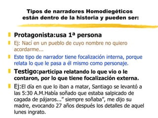Tipos de narradores Homodiegéticos  están dentro de la historia y pueden ser: Protagonista:usa 1ª persona Ej: Nací en un pueblo de cuyo nombre no quiero acordarme... Este tipo de narrador tiene focalización interna, porque relata lo que le pasa a él mismo como personaje. Testigo: participa relatando lo que vio o le contaron, por lo que tiene focalización externa. Ej: El día en que lo iban a matar, Santiago se levantó a las 5:30 A.M.Había soñado que estaba salpicado de cagada de pájaros...” siempre soñaba”, me dijo su madre, evocando 27 años después los detalles de aquel lunes ingrato. 