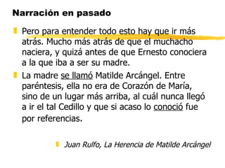 Narración en pasado Pero para entender todo esto hay que ir más atrás. Mucho más atrás de que el muchacho naciera, y quizá antes de que Ernesto conociera a la que iba a ser su madre. La madre  se llamó  Matilde Arcángel. Entre paréntesis, ella no era de Corazón de María, sino de un lugar más arriba, al cuál nunca llegó a ir el tal Cedillo y que si acaso lo  conoció  fue por referencias . Juan Rulfo, La Herencia de Matilde Arcángel 