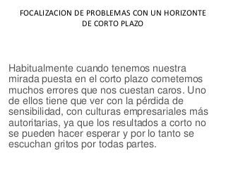 FOCALIZACION DE PROBLEMAS CON UN HORIZONTE
DE CORTO PLAZO
Habitualmente cuando tenemos nuestra
mirada puesta en el corto plazo cometemos
muchos errores que nos cuestan caros. Uno
de ellos tiene que ver con la pérdida de
sensibilidad, con culturas empresariales más
autoritarias, ya que los resultados a corto no
se pueden hacer esperar y por lo tanto se
escuchan gritos por todas partes.
 