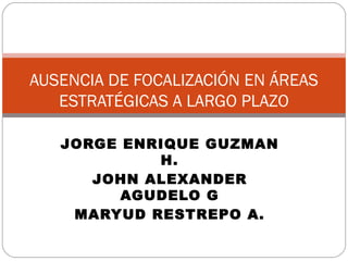 JORGE ENRIQUE GUZMAN H. JOHN ALEXANDER AGUDELO G MARYUD RESTREPO A. AUSENCIA DE FOCALIZACIÓN EN ÁREAS ESTRATÉGICAS A LARGO PLAZO 