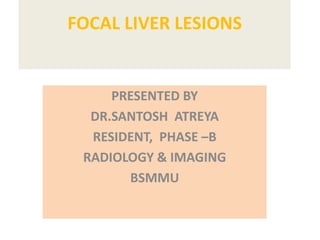 FOCAL LIVER LESIONS
PRESENTED BY
DR.SANTOSH ATREYA
RESIDENT, PHASE –B
RADIOLOGY & IMAGING
BSMMU
 