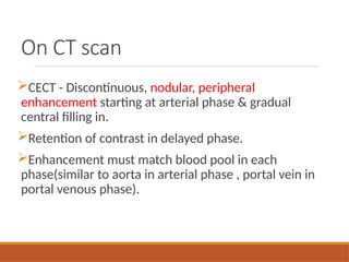 On CT scan
CECT - Discontinuous, nodular, peripheral
enhancement starting at arterial phase & gradual
central filling in.
Retention of contrast in delayed phase.
Enhancement must match blood pool in each
phase(similar to aorta in arterial phase , portal vein in
portal venous phase).
 