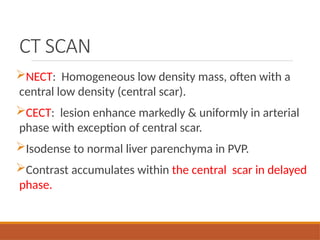 CT SCAN
NECT: Homogeneous low density mass, often with a
central low density (central scar).
CECT: lesion enhance markedly & uniformly in arterial
phase with exception of central scar.
Isodense to normal liver parenchyma in PVP.
Contrast accumulates within the central scar in delayed
phase.
 
