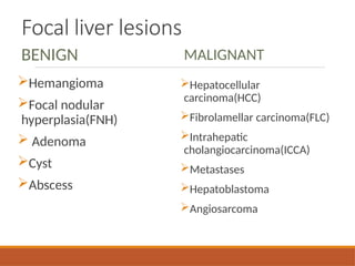 Focal liver lesions
BENIGN
Hemangioma
Focal nodular
hyperplasia(FNH)
 Adenoma
Cyst
Abscess
MALIGNANT
Hepatocellular
carcinoma(HCC)
Fibrolamellar carcinoma(FLC)
Intrahepatic
cholangiocarcinoma(ICCA)
Metastases
Hepatoblastoma
Angiosarcoma
 