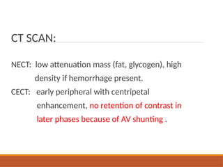 CT SCAN:
NECT: low attenuation mass (fat, glycogen), high
density if hemorrhage present.
CECT: early peripheral with centripetal
enhancement, no retention of contrast in
later phases because of AV shunting .
 
