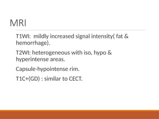 MRI
T1WI: mildly increased signal intensity( fat &
hemorrhage).
T2WI: heterogeneous with iso, hypo &
hyperintense areas.
Capsule-hypointense rim.
T1C+(GD) : similar to CECT.
 