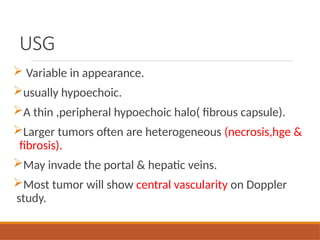 USG
 Variable in appearance.
usually hypoechoic.
A thin ,peripheral hypoechoic halo( fibrous capsule).
Larger tumors often are heterogeneous (necrosis,hge &
fibrosis).
May invade the portal & hepatic veins.
Most tumor will show central vascularity on Doppler
study.
 