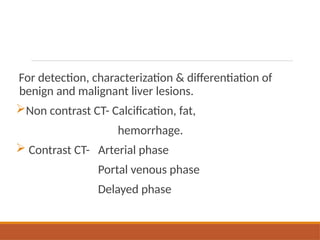 For detection, characterization & differentiation of
benign and malignant liver lesions.
Non contrast CT- Calcification, fat,
hemorrhage.
 Contrast CT- Arterial phase
Portal venous phase
Delayed phase
 