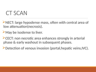 CT SCAN
NECT: large hypodense mass, often with central area of
low attenuation(necrosis).
May be isodense to liver.
CECT: non necrotic area enhances strongly in arterial
phase & early washout in subsequent phases.
Detection of venous invasion (portal,hepatic veins,IVC).
 
