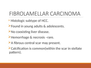 FIBROLAMELLAR CARCINOMA
 Histologic subtype of HCC.
Found in young adults & adolescents.
No coexisting liver disease.
Hemorrhage & necrosis –rare.
A fibrous central scar may present.
Calcification is common(within the scar in stellate
pattern).
 