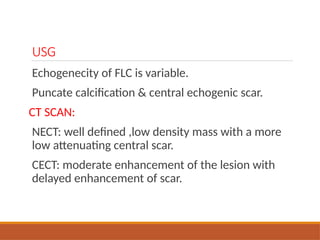 USG
Echogenecity of FLC is variable.
Puncate calcification & central echogenic scar.
CT SCAN:
NECT: well defined ,low density mass with a more
low attenuating central scar.
CECT: moderate enhancement of the lesion with
delayed enhancement of scar.
 