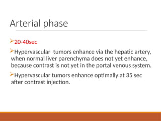 Arterial phase
20-40sec
Hypervascular tumors enhance via the hepatic artery,
when normal liver parenchyma does not yet enhance,
because contrast is not yet in the portal venous system.
Hypervascular tumors enhance optimally at 35 sec
after contrast injection.
 