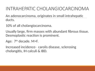 INTRAHEPATIC CHOLANGIOCARCINOMA
An adenocarcinoma, originates in small intrahepatic
ducts.
10% of all cholangiocarcinoma.
Usually large, firm masses with abundant fibrous tissue.
Desmoplastic reaction is prominent.
Age: 7th
decade. M>F.
Increased incidence- carolis disease, sclerosing
cholangitis, IH calculi & IBD.
 