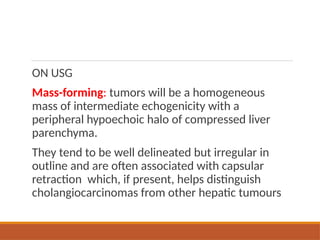 ON USG
Mass-forming: tumors will be a homogeneous
mass of intermediate echogenicity with a
peripheral hypoechoic halo of compressed liver
parenchyma.
They tend to be well delineated but irregular in
outline and are often associated with capsular
retraction which, if present, helps distinguish
cholangiocarcinomas from other hepatic tumours
 