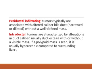 Periductal infiltrating: tumors typically are
associated with altered caliber bile duct (narrowed
or dilated) without a well-defined mass.
Intraductal: tumors are characterized by alterations
in duct caliber, usually duct ectasia with or without
a visible mass. If a polypoid mass is seen, it is
usually hyperechoic compared to surrounding
liver .
 