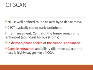 CT SCAN
NECT: well defined round to oval hypo dense mass.
CECT: typically shows early peripheral
 enhancement. Centre of the tumor remains no
enhanced (abundant fibrous stroma).
In delayed phase centre of the tumor is enhanced.
Capsule retraction and biliary dilatation adjacent to
mass is highly suggestive of ICCA.
 