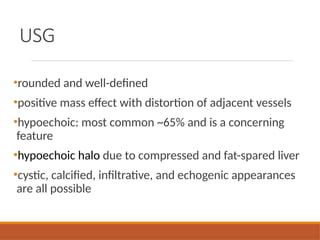 USG
•rounded and well-defined
•positive mass effect with distortion of adjacent vessels
•hypoechoic: most common ~65% and is a concerning
feature
•hypoechoic halo due to compressed and fat-spared liver
•cystic, calcified, infiltrative, and echogenic appearances
are all possible
 