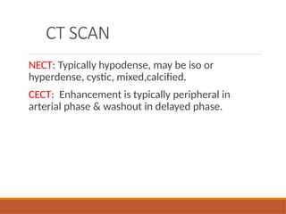 CT SCAN
NECT: Typically hypodense, may be iso or
hyperdense, cystic, mixed,calcified.
CECT: Enhancement is typically peripheral in
arterial phase & washout in delayed phase.
 