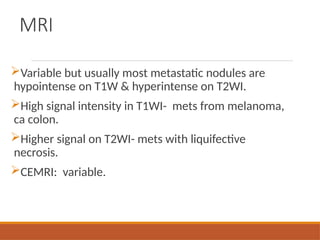 MRI
Variable but usually most metastatic nodules are
hypointense on T1W & hyperintense on T2WI.
High signal intensity in T1WI- mets from melanoma,
ca colon.
Higher signal on T2WI- mets with liquifective
necrosis.
CEMRI: variable.
 