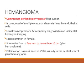HEMANGIOMA
Commonest benign hyper vascular liver tumor.
Is composed of multiple vascular channels lined by endothelial
cells.
Usually asymptomatic & frequently diagnosed as an incidental
finding on imaging.
More common In female.
Size varies from a few mm to more than 10 cm (giant
hemangioma).
Calcification is rare & seen in <10%, usually in the central scar of
giant hemangioma.
 