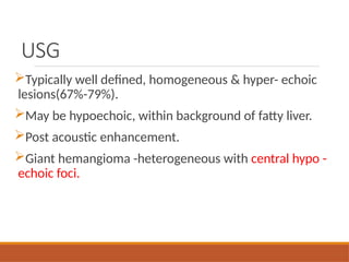 USG
Typically well defined, homogeneous & hyper- echoic
lesions(67%-79%).
May be hypoechoic, within background of fatty liver.
Post acoustic enhancement.
Giant hemangioma -heterogeneous with central hypo -
echoic foci.
 