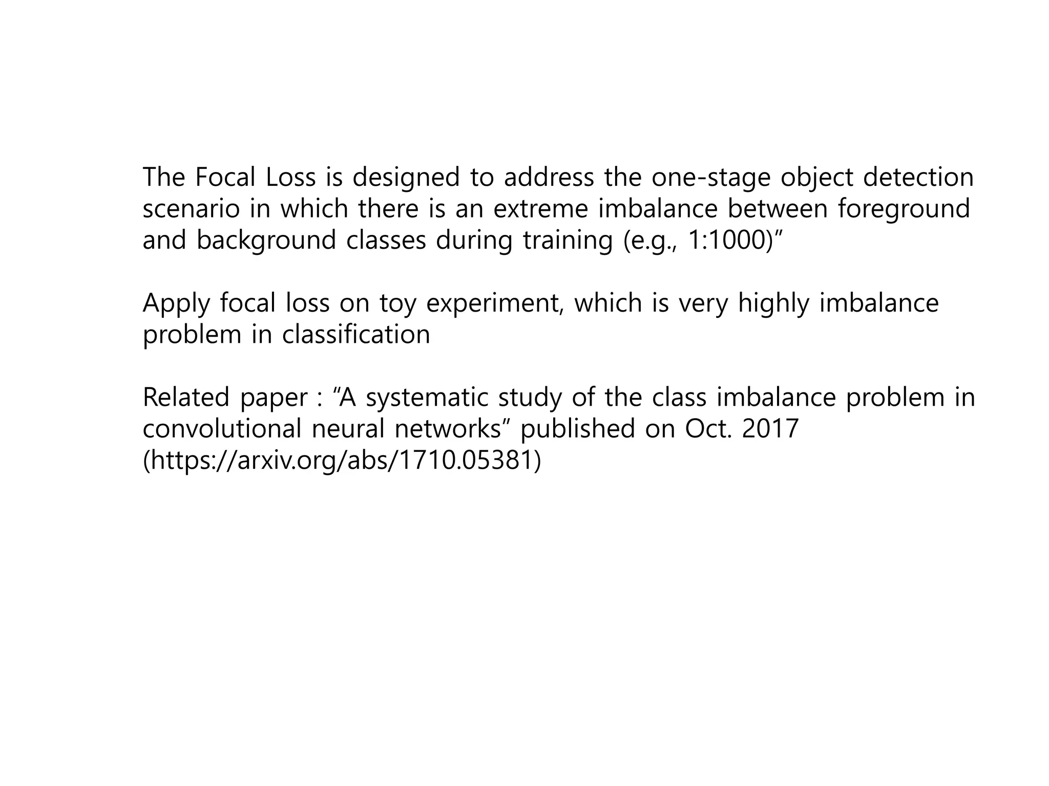 The Focal Loss is designed to address the one-stage object detection
scenario in which there is an extreme imbalance between foreground
and background classes during training (e.g., 1:1000)”
Apply focal loss on toy experiment, which is very highly imbalance
problem in classification
Related paper : “A systematic study of the class imbalance problem in
convolutional neural networks” published on Oct. 2017
(https://arxiv.org/abs/1710.05381)
 