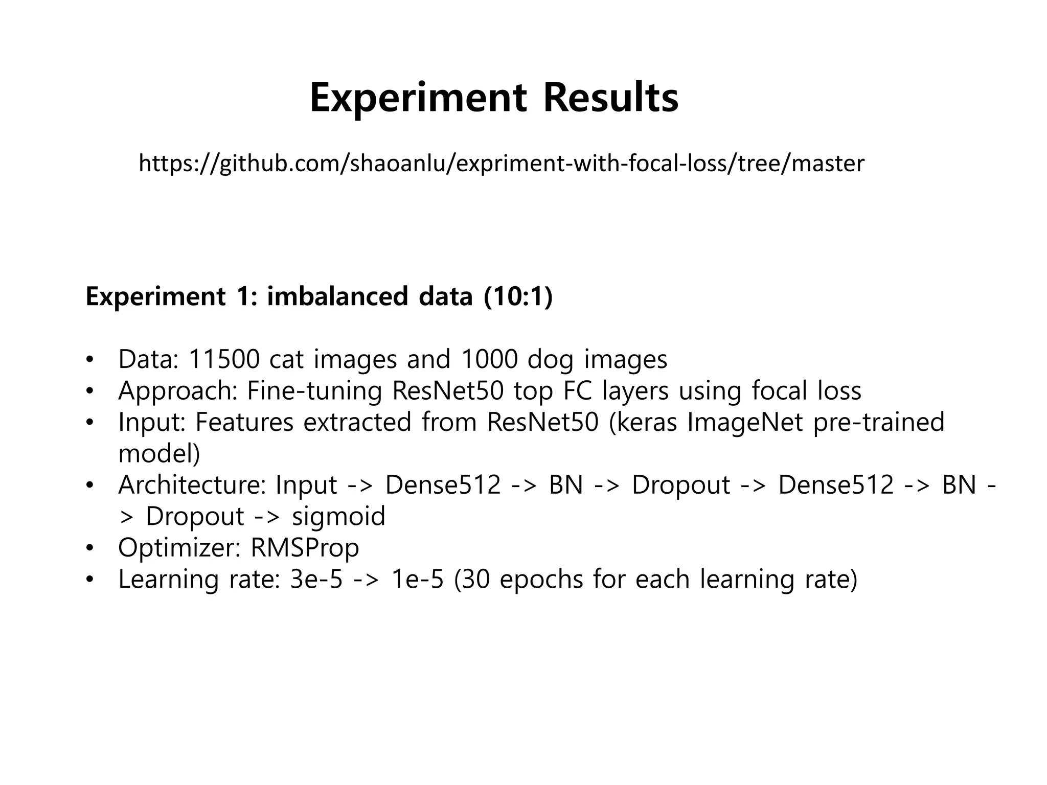 https://github.com/shaoanlu/expriment-with-focal-loss/tree/master
Experiment Results
Experiment 1: imbalanced data (10:1)
• Data: 11500 cat images and 1000 dog images
• Approach: Fine-tuning ResNet50 top FC layers using focal loss
• Input: Features extracted from ResNet50 (keras ImageNet pre-trained
model)
• Architecture: Input -> Dense512 -> BN -> Dropout -> Dense512 -> BN -
> Dropout -> sigmoid
• Optimizer: RMSProp
• Learning rate: 3e-5 -> 1e-5 (30 epochs for each learning rate)
 