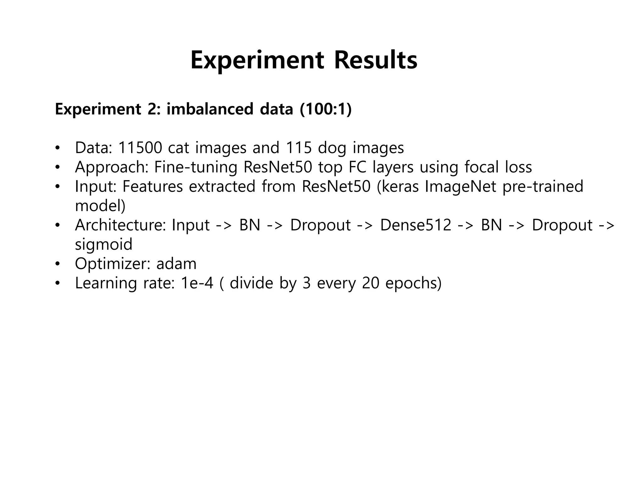 Experiment 2: imbalanced data (100:1)
• Data: 11500 cat images and 115 dog images
• Approach: Fine-tuning ResNet50 top FC layers using focal loss
• Input: Features extracted from ResNet50 (keras ImageNet pre-trained
model)
• Architecture: Input -> BN -> Dropout -> Dense512 -> BN -> Dropout ->
sigmoid
• Optimizer: adam
• Learning rate: 1e-4 ( divide by 3 every 20 epochs)
Experiment Results
 