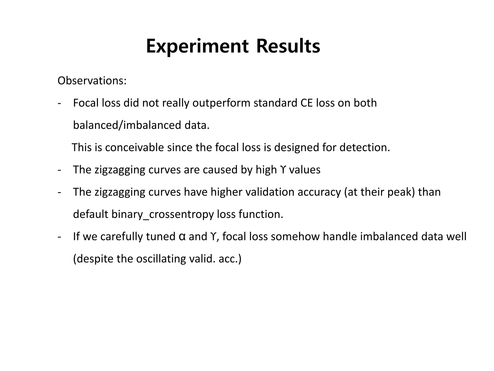 Observations:
- Focal loss did not really outperform standard CE loss on both
balanced/imbalanced data.
This is conceivable since the focal loss is designed for detection.
- The zigzagging curves are caused by high ϒ values
- The zigzagging curves have higher validation accuracy (at their peak) than
default binary_crossentropy loss function.
- If we carefully tuned α and ϒ, focal loss somehow handle imbalanced data well
(despite the oscillating valid. acc.)
Experiment Results
 