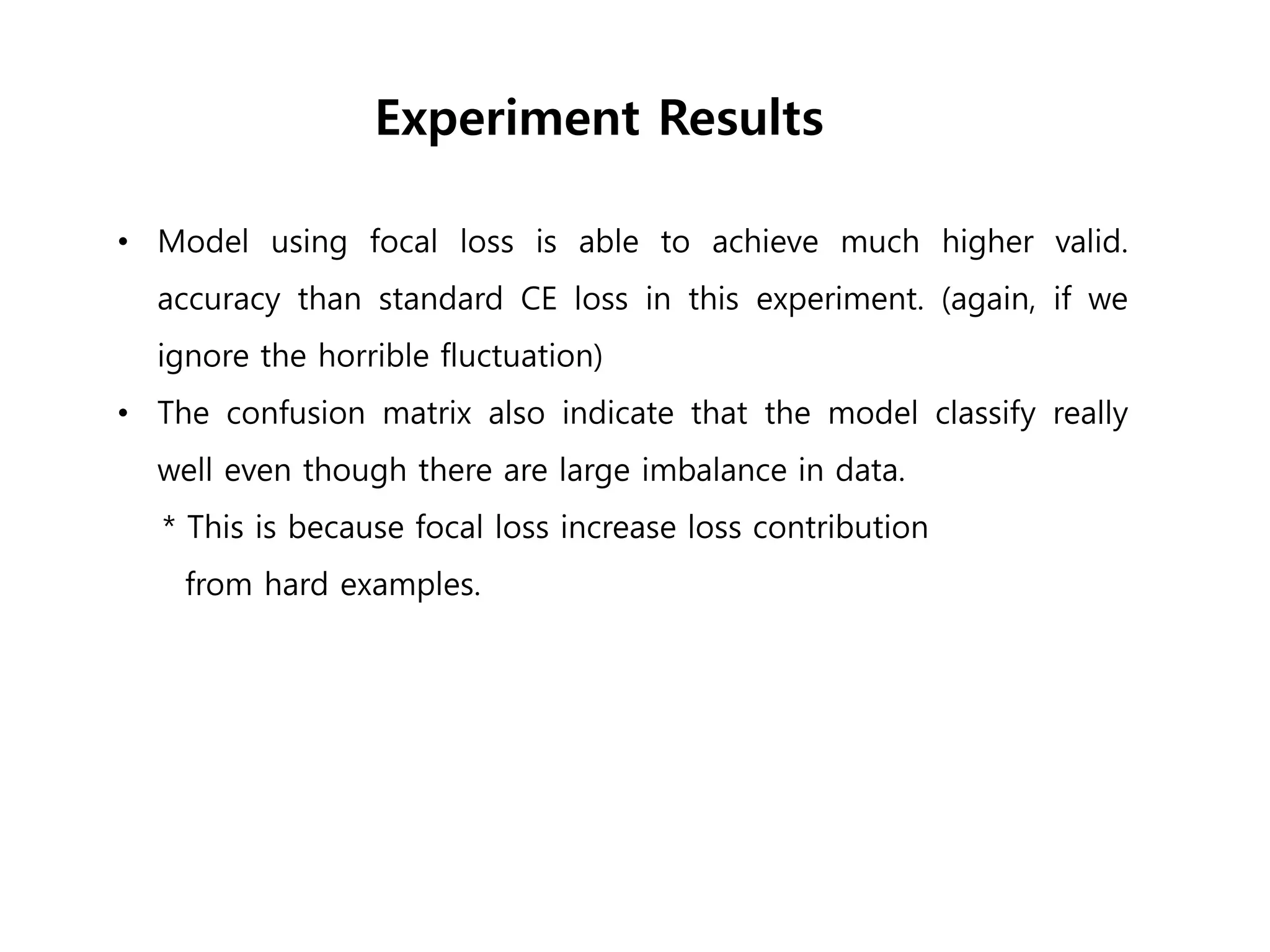 • Model using focal loss is able to achieve much higher valid.
accuracy than standard CE loss in this experiment. (again, if we
ignore the horrible fluctuation)
• The confusion matrix also indicate that the model classify really
well even though there are large imbalance in data.
* This is because focal loss increase loss contribution
from hard examples.
Experiment Results
 