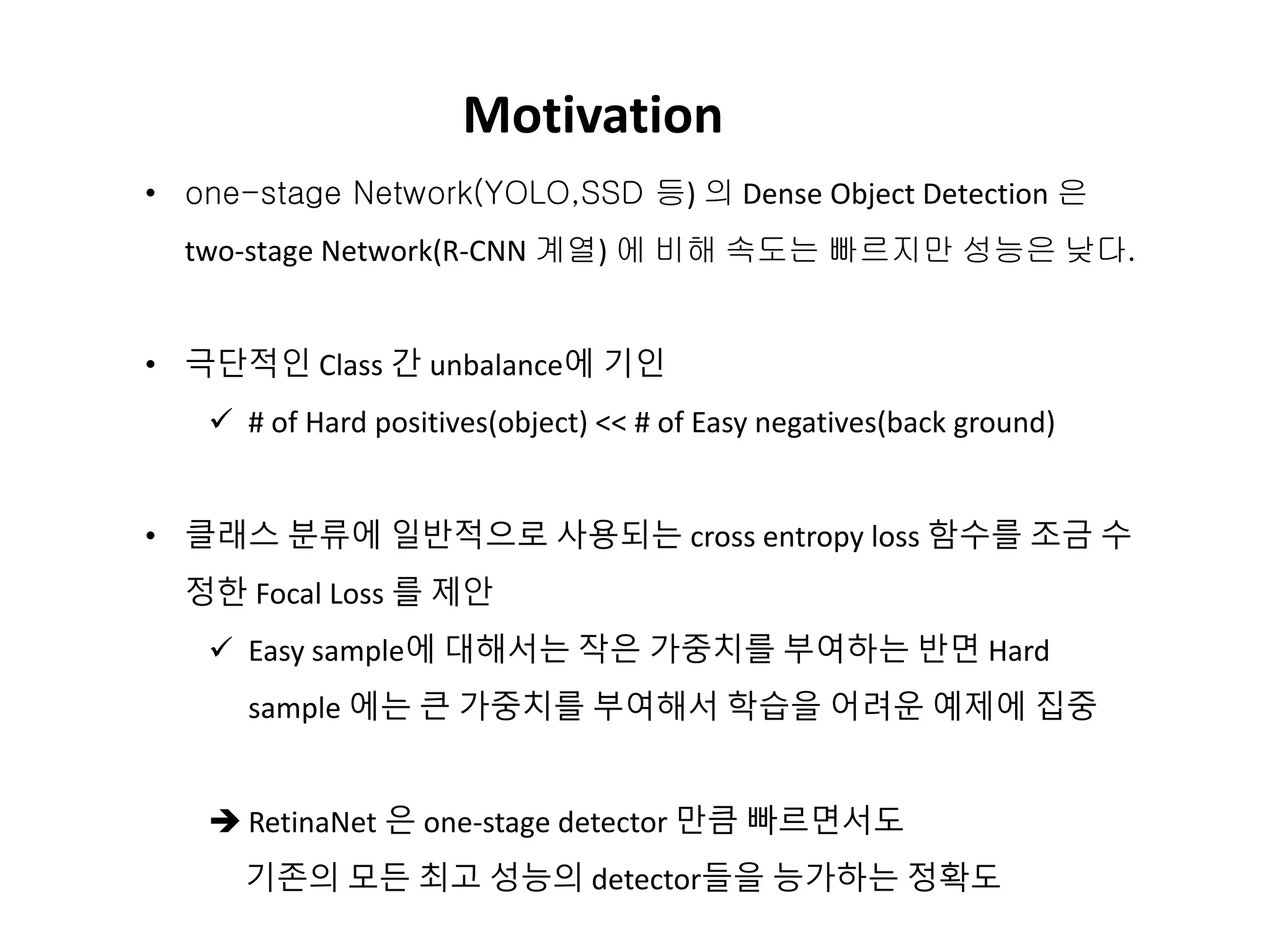 Motivation
• one-stage Network(YOLO,SSD 등) 의 Dense Object Detection 은
two-stage Network(R-CNN 계열) 에 비해 속도는 빠르지만 성능은 낮다.
• 극단적인 Class 간 unbalance에 기인
 # of Hard positives(object) << # of Easy negatives(back ground)
• 클래스 분류에 일반적으로 사용되는 cross entropy loss 함수를 조금 수
정한 Focal Loss 를 제안
 Easy sample에 대해서는 작은 가중치를 부여하는 반면 Hard
sample 에는 큰 가중치를 부여해서 학습을 어려운 예제에 집중
 RetinaNet 은 one-stage detector 만큼 빠르면서도
기존의 모든 최고 성능의 detector들을 능가하는 정확도
 