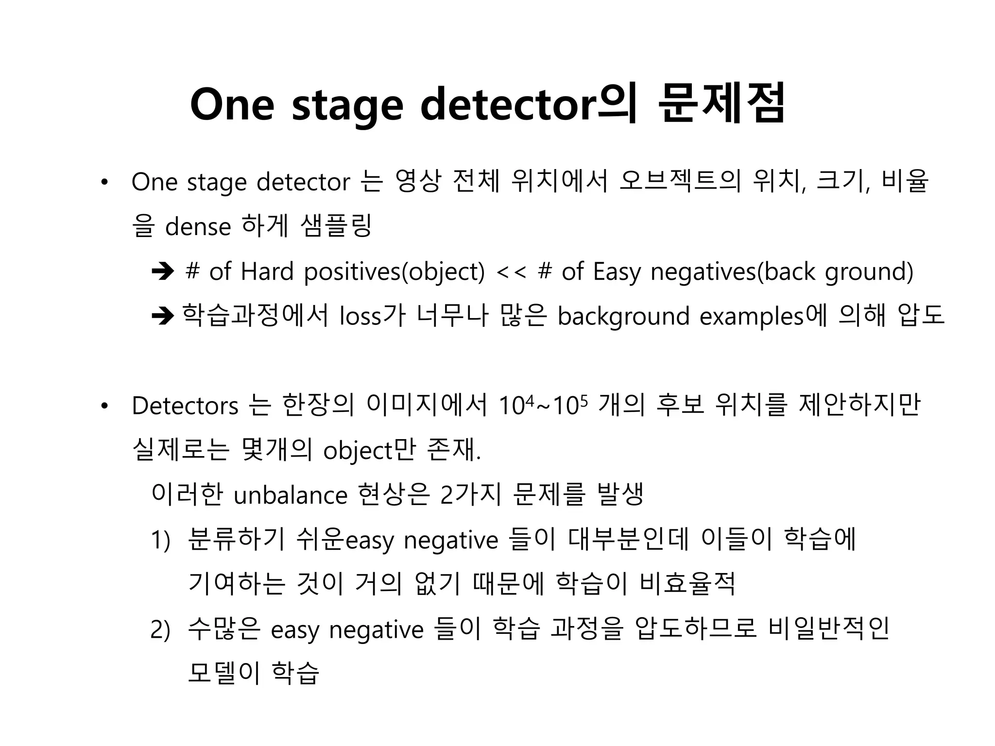 • One stage detector 는 영상 전체 위치에서 오브젝트의 위치, 크기, 비율
을 dense 하게 샘플링
 # of Hard positives(object) << # of Easy negatives(back ground)
 학습과정에서 loss가 너무나 많은 background examples에 의해 압도
• Detectors 는 한장의 이미지에서 104~105 개의 후보 위치를 제안하지만
실제로는 몇개의 object만 존재.
이러한 unbalance 현상은 2가지 문제를 발생
1) 분류하기 쉬운easy negative 들이 대부분인데 이들이 학습에
기여하는 것이 거의 없기 때문에 학습이 비효율적
2) 수많은 easy negative 들이 학습 과정을 압도하므로 비일반적인
모델이 학습
One stage detector의 문제점
 