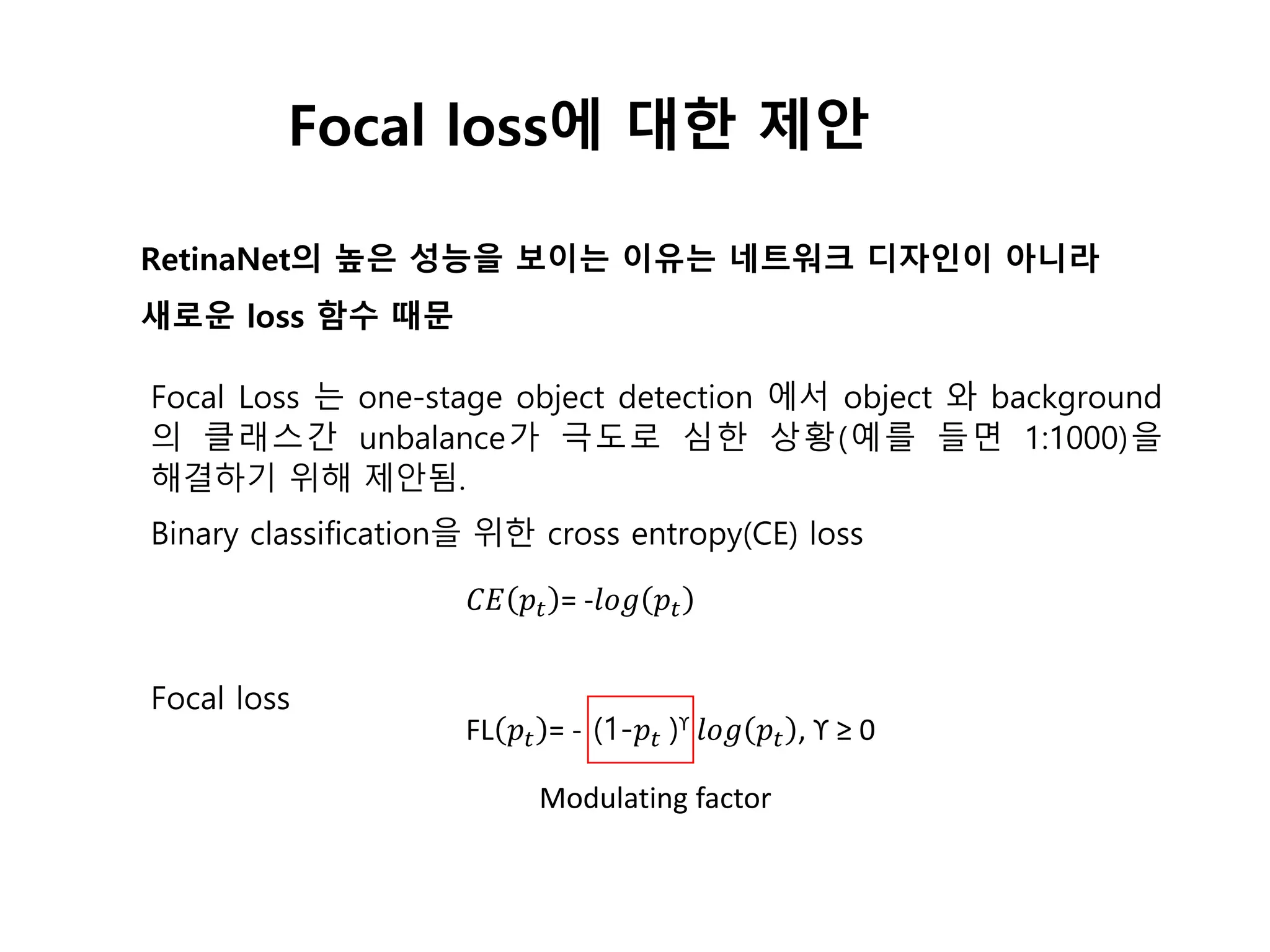 Focal loss에 대한 제안
RetinaNet의 높은 성능을 보이는 이유는 네트워크 디자인이 아니라
새로운 loss 함수 때문
Focal Loss 는 one-stage object detection 에서 object 와 background
의 클래스간 unbalance가 극도로 심한 상황(예를 들면 1:1000)을
해결하기 위해 제안됨.
Binary classification을 위한 cross entropy(CE) loss
Focal loss
𝐶𝐸 𝑝𝑡 = -𝑙𝑜𝑔 𝑝𝑡
FL 𝑝𝑡 = - (1-𝑝𝑡 )ϒ 𝑙𝑜𝑔 𝑝𝑡 , ϒ ≥ 0
Modulating factor
 