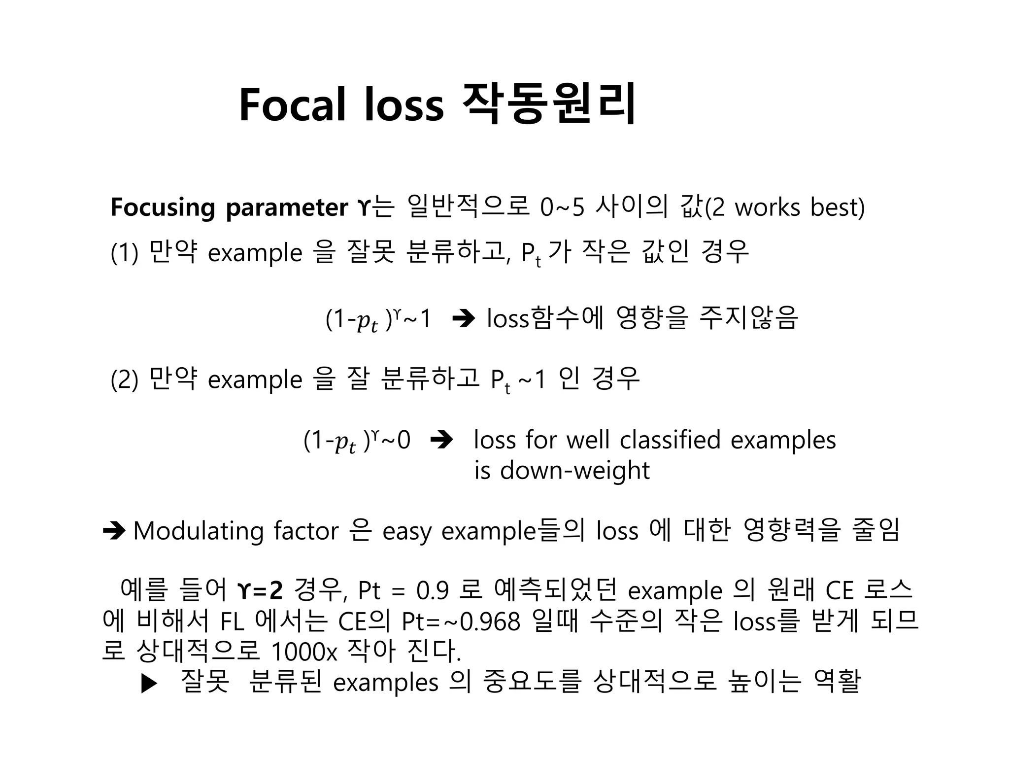 Focusing parameter ϒ는 일반적으로 0~5 사이의 값(2 works best)
(1) 만약 example 을 잘못 분류하고, Pt 가 작은 값인 경우
(1-𝑝𝑡 )ϒ~1  loss함수에 영향을 주지않음
(2) 만약 example 을 잘 분류하고 Pt ~1 인 경우
(1-𝑝𝑡 )ϒ~0  loss for well classified examples
is down-weight
 Modulating factor 은 easy example들의 loss 에 대한 영향력을 줄임
예를 들어 ϒ=2 경우, Pt = 0.9 로 예측되었던 example 의 원래 CE 로스
에 비해서 FL 에서는 CE의 Pt=~0.968 일때 수준의 작은 loss를 받게 되므
로 상대적으로 1000x 작아 진다.
▶ 잘못 분류된 examples 의 중요도를 상대적으로 높이는 역활
Focal loss 작동원리
 