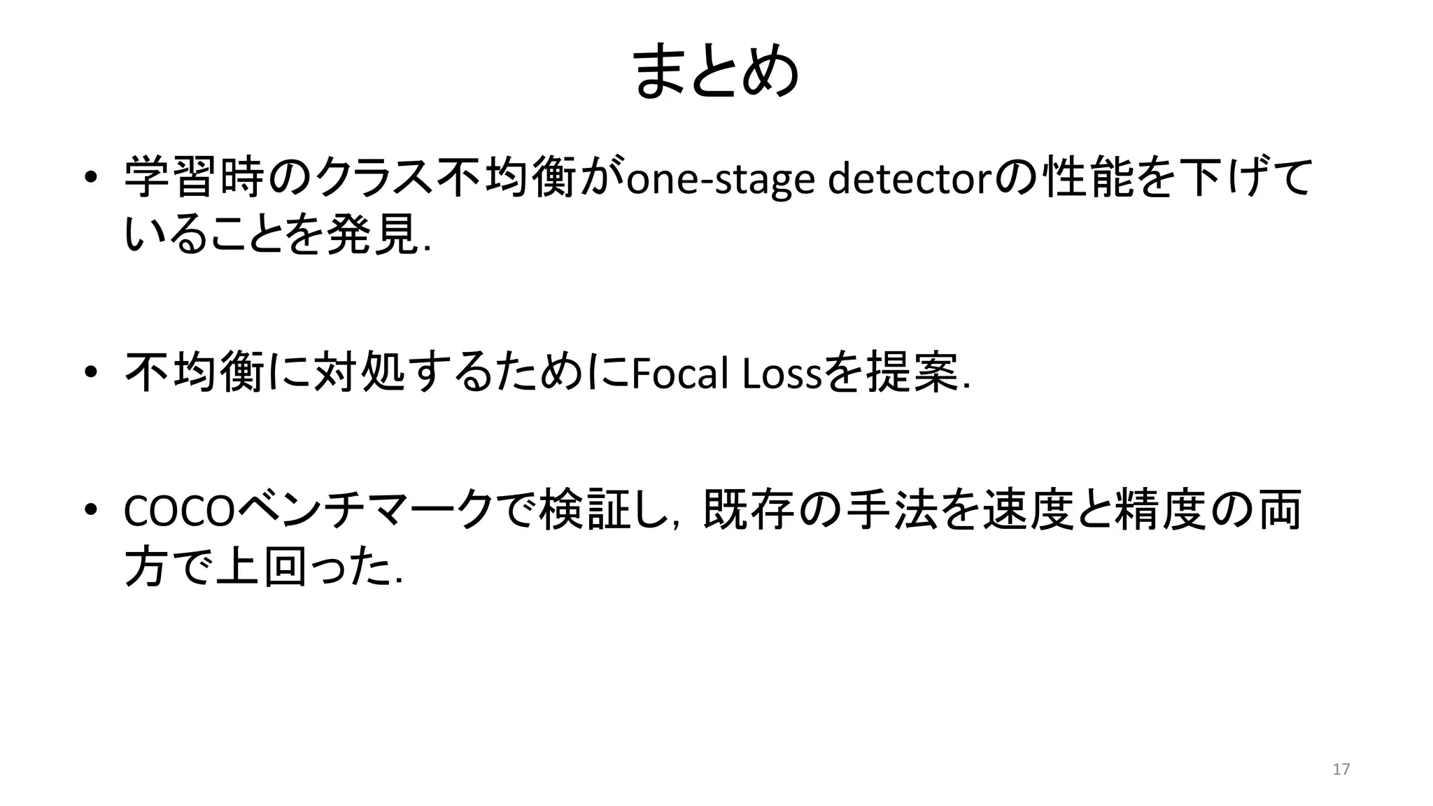 まとめ
• 学習時のクラス不均衡がone-stage detectorの性能を下げて
いることを発見．
• 不均衡に対処するためにFocal Lossを提案．
• COCOベンチマークで検証し，既存の手法を速度と精度の両
方で上回った．
17
 