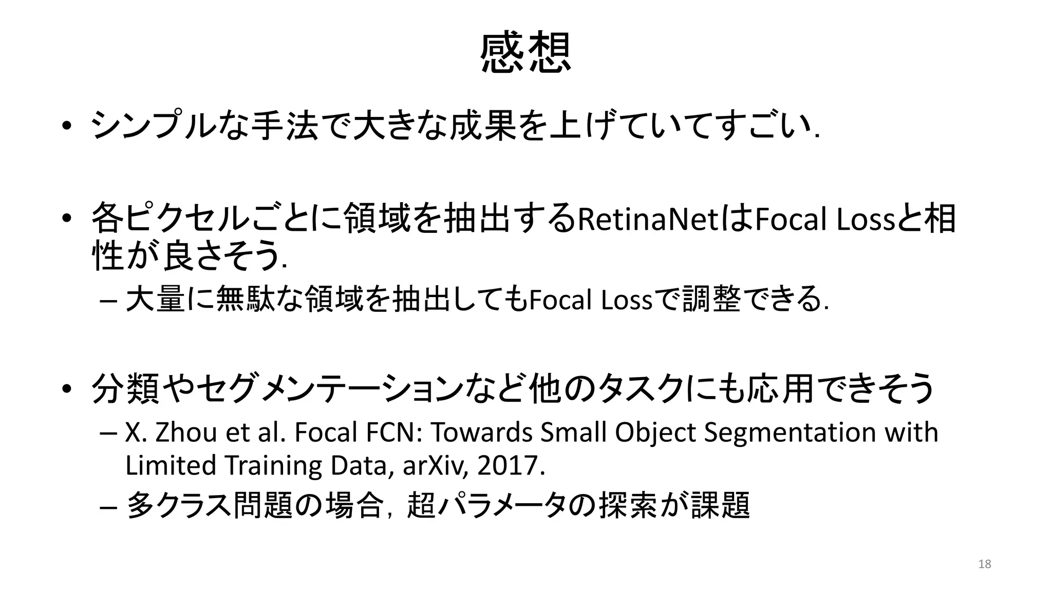感想
• シンプルな手法で大きな成果を上げていてすごい．
• 各ピクセルごとに領域を抽出するRetinaNetはFocal Lossと相
性が良さそう．
– 大量に無駄な領域を抽出してもFocal Lossで調整できる．
• 分類やセグメンテーションなど他のタスクにも応用できそう
– X. Zhou et al. Focal FCN: Towards Small Object Segmentation with
Limited Training Data, arXiv, 2017.
– 多クラス問題の場合，超パラメータの探索が課題
18
 